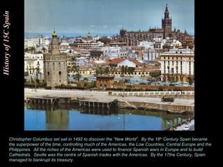 History of 15C Spain Christopher Columbus set sail in 1492 to discover the “New World”.  By the 16 th  Century Spain became the superpower of the time, controlling much of the Americas, the Low Countries, Central Europe and the Philippines.  All the riches of the Americas were used to finance Spanish wars in Europe and to build Cathedrals.  Seville was the centre of Spanish trades with the Americas.  By the 17the Century, Spain managed to bankrupt its treasury.  