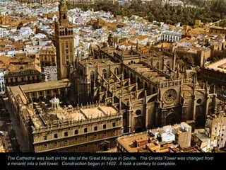 The Cathedral was built on the site of the Great Mosque in Seville.  The Giralda Tower was changed from a minaret into a bell tower.  Construction began in 1402.  It took a century to complete. 