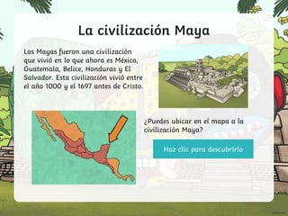 La civilización Maya
Los Mayas fueron una civilización
que vivió en lo que ahora es México,
Guatemala, Belice, Honduras y El
Salvador. Esta civilización vivió entre
el año 1000 y el 1697 antes de Cristo.
Haz clic para descubrirlo
¿Puedes ubicar en el mapa a la
civilización Maya?
