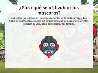 ¿Para qué se utilizaban las
máscaras?
Las máscaras jugaban un papel fundamental en la cultura Maya. Las
había de muchos tipos y para un amplio catálogo de ocasiones y eventos.
También se utilizaban para decorar los templos.