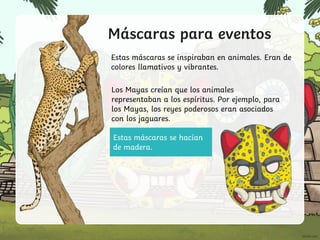 Estas máscaras se hacían
de madera.
Máscaras para eventos
Estas máscaras se inspiraban en animales. Eran de
colores llamativos y vibrantes.
Los Mayas creían que los animales
representaban a los espíritus. Por ejemplo, para
los Mayas, los reyes poderosos eran asociados
con los jaguares.