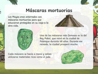 Máscaras mortuorias
Los Mayas eran enterrados con
máscaras mortuorias para que
estuvieran protegidos en su viaje a la
otra vida.
Una de las máscaras más famosas es la del
Rey Pakal, que reinó en la ciudad de
Palenque durante 68 años. Durante ese
reinado, la ciudad prosperó mucho.
Cada máscara se hacía a mano y solían
utilizarse materiales ricos como el jade.