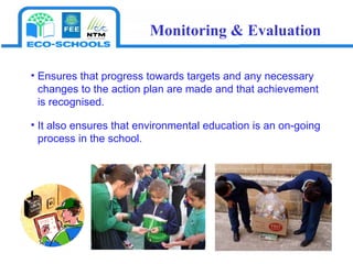 Ensures that progress towards targets and any necessary changes to the action plan are made and that achievement is recognised.  It also ensures that environmental education is an on-going process in the school. Monitoring & Evaluation 