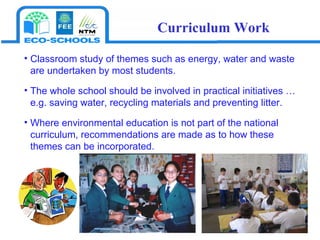 Classroom study of themes such as energy, water and waste are undertaken by most students.  The whole school should be involved in practical initiatives … e.g. saving water, recycling materials and preventing litter.  Where environmental education is not part of the national curriculum, recommendations are made as to how these themes can be incorporated. Curriculum Work 