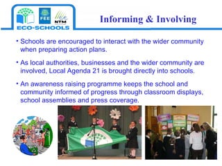 Schools are encouraged to interact with the wider community when preparing action plans.  As local authorities, businesses and the wider community are involved, Local Agenda 21 is brought directly into schools. An awareness raising programme keeps the school and  community informed of progress through classroom displays, school assemblies and press coverage. Informing & Involving 
