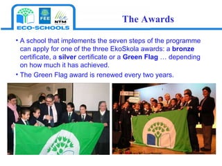A school that implements the seven steps of the programme can apply for one of the three EkoSkola awards: a  bronze  certificate, a  silver  certificate or a  Green Flag  … depending on how much it has achieved. The Green Flag award is renewed every two years.  The Awards 