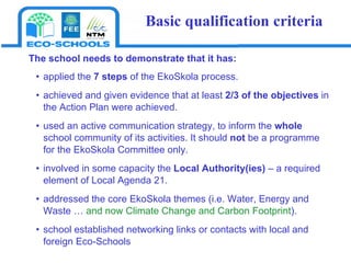 The school  need s  to demonstrate that it has:  appl ied   the  7 steps   of the EkoSkola process .  achieved  and given evidence that  at least  2/3 of the objectives  in the Action Plan were achieved.  used an active communication strategy, to inform the  whole  school community of its activities. It should  not  be a programme for the EkoSkola Committee only. involved in some capacity the  Local Authority(ies)  – a required   element of   Local Agenda 21. addressed the core EkoSkola themes (i.e. Water, Energy and Waste …  and now Climate Change and Carbon Footprint ). school established networking links or contacts with local and foreign Eco-Schools Basic qualification criteria 