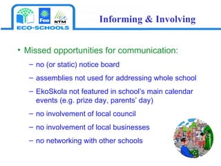 Missed opportunities for communication:   no (or static) notice board assemblies not used for addressing whole school EkoSkola not featured in school’s main calendar events (e.g. prize day, parents’ day) no involvement of local council  no involvement of local businesses  no networking with other schools Informing & Involving 
