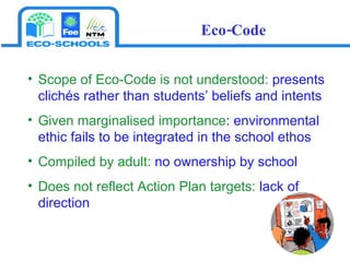 Scope of Eco-Code is not understood:  presents   clichés rather than students’ beliefs and intents Given marginalised importance : environmental ethic fails to be integrated in the school ethos Compiled by adult:  no ownership by school Does not reflect Action Plan targets:  lack of direction Eco-Code 