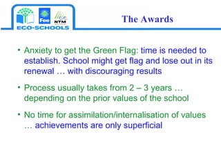 Anxiety to get the Green Flag:  time is needed to establish. School might get flag and lose out in its renewal … with discouraging results Process usually takes from 2 – 3 years … depending on the prior values of the school No time for assimilation/internalisation of values …  achievements are only superficial The Awards 