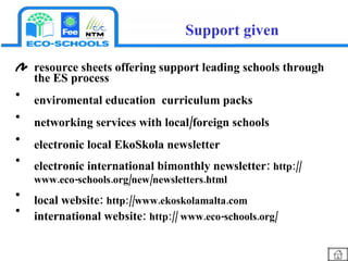 resource sheets offering support leading schools through the ES process  enviromental education  curriculum packs  networking services with local/foreign schools electronic local EkoSkola newsletter electronic international bimonthly newsletter:  http:// www.eco-schools.org/new/newsletters.html local website:  http://www.ekoskolamalta.com international website:  http:// www.eco-schools.org/ Support given 