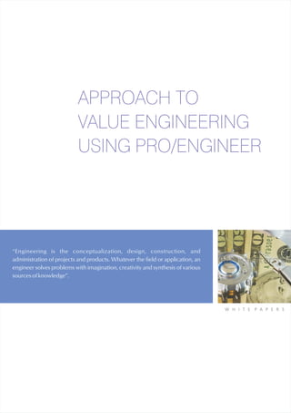 APPROACH TO
                           VALUE ENGINEERING
                           USING PRO/ENGINEER




“Engineering is the conceptualization, design, construction, and
administration of projects and products. Whatever the field or application, an
engineer solves problems with imagination, creativity and synthesis of various
sources of knowledge”.




                                                                                 W H I T E   P A P E R S
 