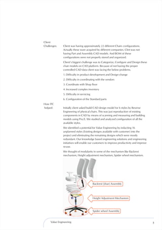 Client
Challenges:    Client was having approximately 22 different Chairs configurations.
               Actually these ware acquired by different companies. Clint was not
               having Part and Assembly CAD models. And BOM of these
               configurations were not properly stored and organized.
               Client’s biggest challenge was to Categorize, Configure and Design these
               chair models on CAD platform. Because of not having the proper
               controlled CAD data client was facing the below problems.
               1. Difficulty in product development and Design change
               2. Difficulty in coordinating with the vendors
               3. Coordinate with Shop floor
               4. Increased complex inventory
               5. Difficulty in servicing
               6. Configuration of the Standard parts
How ITC
helped:        Initially client asked build CAD design model for 6 styles by Reverse
               Engineering of physical chairs. This was just reproduction of existing
               components in CAD by means of scanning and measuring and building
               models using Pro/E. We studied and analyzed configuration of all the
               available styles.
               We identified a potential for Value Engineering by inducting 16
               unplanned styles (Existing designs available with customer) into the
               project and eliminating the remaining designs which were mostly
               redundant. Our knowledge based engineering solutions and engineering
               initiatives will enable our customers to improve productivity and improve
               re-use.
               We thought of modularity in some of the mechanism like Backrest
               mechanism, Height adjustment mechanism, Spider wheel mechanism.




                                            Backrest (J-bar) Assembly




                                            Height Adjustment Mechanism



                                            Spider wheel Assembly



     Value Engineering                                                                     5
 