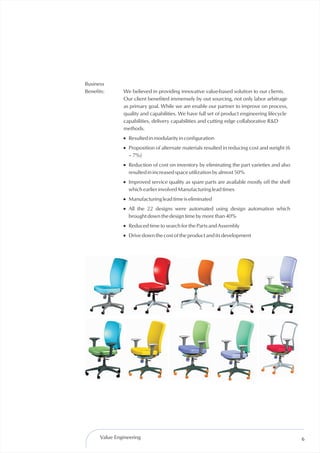 Business
Benefits:      We believed in providing innovative value-based solution to our clients.
               Our client benefited immensely by out sourcing, not only labor arbitrage
               as primary goal. While we are enable our partner to improve on process,
               quality and capabilities. We have full set of product engineering lifecycle
               capabilities, delivery capabilities and cutting edge collaborative R&D
               methods.
               ! Resulted in modularity in configuration
               ! Proposition of alternate materials resulted in reducing cost and weight (6
                 – 7%)
               ! Reduction of cost on inventory by eliminating the part varieties and also
                 resulted in increased space utilization by almost 50%
               ! Improved service quality as spare parts are available mostly off the shelf
                 which earlier involved Manufacturing lead times
               ! Manufacturing lead time is eliminated
               ! All the 22 designs were automated using design automation which
                 brought down the design time by more than 40%
               ! Reduced time to search for the Parts and Assembly
               ! Drive down the cost of the product and its development




      Value Engineering                                                                       6
 