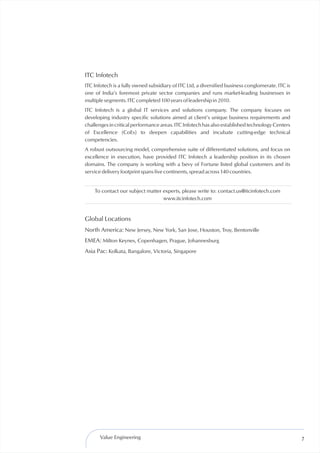 ITC Infotech
ITC Infotech is a fully owned subsidiary of ITC Ltd, a diversified business conglomerate. ITC is
one of India’s foremost private sector companies and runs market-leading businesses in
multiple segments. ITC completed 100 years of leadership in 2010.
ITC Infotech is a global IT services and solutions company. The company focuses on
developing industry specific solutions aimed at client’s unique business requirements and
challenges in critical performance areas. ITC Infotech has also established technology Centers
of Excellence (CoEs) to deepen capabilities and incubate cutting-edge technical
competencies.
A robust outsourcing model, comprehensive suite of differentiated solutions, and focus on
excellence in execution, have provided ITC Infotech a leadership position in its chosen
domains. The company is working with a bevy of Fortune listed global customers and its
service delivery footprint spans five continents, spread across 140 countries.


    To contact our subject matter experts, please write to: contact.us@itcinfotech.com
                                  www.itcinfotech.com


Global Locations
North America: New Jersey, New York, San Jose, Houston, Troy, Bentonville
EMEA: Milton Keynes, Copenhagen, Prague, Johannesburg
Asia Pac: Kolkata, Bangalore, Victoria, Singapore




       Value Engineering                                                                           7
 