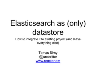 Elasticsearch as (only)
datastore
How-to integrate it to existing project (and leave
everything else)
Tomas Sirny
@junckritter
www.reactor.am
 
