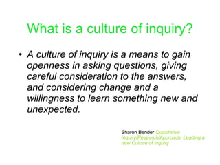 What is a culture of inquiry? A culture of inquiry is a means to gain openness in asking questions, giving careful consideration to the answers, and considering change and a willingness to learn something new and unexpected. Sharon Bender  Quasitative Inquiry/Research/Approach: Leading a new Culture of Inquiry 