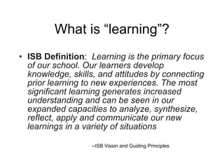 What is “learning”? ISB Definition :  Learning is the primary focus of our school.   Our learners develop knowledge, skills, and attitudes by connecting prior learning to new experiences.   The most significant learning generates increased understanding and can be seen in our expanded capacities to analyze, synthesize, reflect, apply and communicate our new learnings in a variety of situations   --ISB Vision and Guiding Principles 