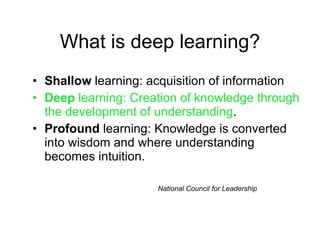 What is deep learning? Shallow  learning: acquisition of information Deep  learning: Creation of knowledge through the development of understanding . Profound  learning: Knowledge is converted into wisdom and where understanding becomes intuition. National Council for Leadership 