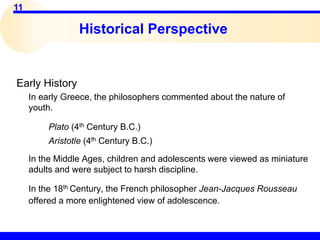 11
Historical Perspective
Early History
In early Greece, the philosophers commented about the nature of
youth.
Plato (4th Century B.C.)
Aristotle (4th Century B.C.)
In the Middle Ages, children and adolescents were viewed as miniature
adults and were subject to harsh discipline.
In the 18th Century, the French philosopher Jean-Jacques Rousseau
offered a more enlightened view of adolescence.
 