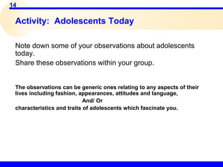 14
Activity: Adolescents Today
Note down some of your observations about adolescents
today.
Share these observations within your group.
The observations can be generic ones relating to any aspects of their
lives including fashion, appearances, attitudes and language,
And/ Or
characteristics and traits of adolescents which fascinate you.
 