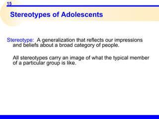 15
Stereotypes of Adolescents
Stereotype: A generalization that reflects our impressions
and beliefs about a broad category of people.
All stereotypes carry an image of what the typical member
of a particular group is like.
 