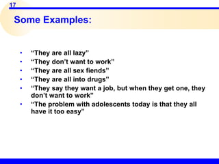 17
Some Examples:
• “They are all lazy”
• “They don’t want to work”
• “They are all sex fiends”
• “They are all into drugs”
• “They say they want a job, but when they get one, they
don’t want to work”
• “The problem with adolescents today is that they all
have it too easy”
 