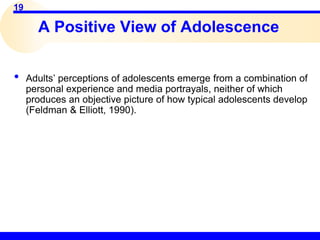 19
• Adults’ perceptions of adolescents emerge from a combination of
personal experience and media portrayals, neither of which
produces an objective picture of how typical adolescents develop
(Feldman & Elliott, 1990).
A Positive View of Adolescence
 