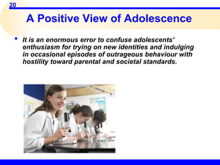 20
• It is an enormous error to confuse adolescents’
enthusiasm for trying on new identities and indulging
in occasional episodes of outrageous behaviour with
hostility toward parental and societal standards.
A Positive View of Adolescence
 