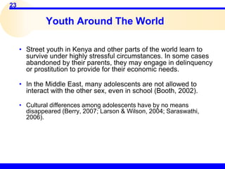 23
Youth Around The World
• Street youth in Kenya and other parts of the world learn to
survive under highly stressful circumstances. In some cases
abandoned by their parents, they may engage in delinquency
or prostitution to provide for their economic needs.
• In the Middle East, many adolescents are not allowed to
interact with the other sex, even in school (Booth, 2002).
• Cultural differences among adolescents have by no means
disappeared (Berry, 2007; Larson & Wilson, 2004; Saraswathi,
2006).
 