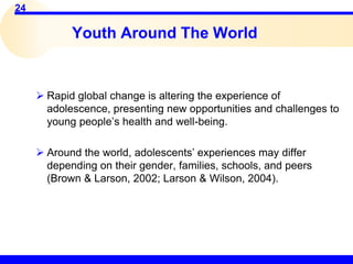 24
Youth Around The World
 Rapid global change is altering the experience of
adolescence, presenting new opportunities and challenges to
young people’s health and well-being.
 Around the world, adolescents’ experiences may differ
depending on their gender, families, schools, and peers
(Brown & Larson, 2002; Larson & Wilson, 2004).
 
