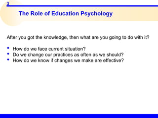 3
The Role of Education Psychology
After you got the knowledge, then what are you going to do with it?
• How do we face current situation?
• Do we change our practices as often as we should?
• How do we know if changes we make are effective?
 