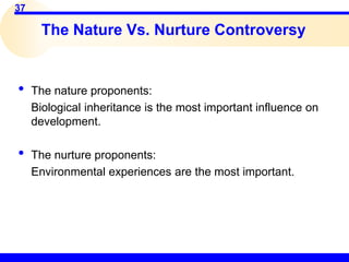37
The Nature Vs. Nurture Controversy
• The nature proponents:
Biological inheritance is the most important influence on
development.
• The nurture proponents:
Environmental experiences are the most important.
 