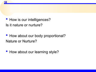 38
• How is our intelligences?
Is it nature or nurture?
• How about our body proportional?
Nature or Nurture?
• How about our learning style?
 