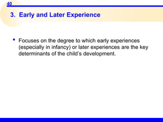 40
3. Early and Later Experience
• Focuses on the degree to which early experiences
(especially in infancy) or later experiences are the key
determinants of the child’s development.
 