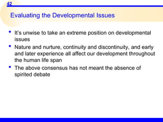 42
Evaluating the Developmental Issues
• It’s unwise to take an extreme position on developmental
issues
• Nature and nurture, continuity and discontinuity, and early
and later experience all affect our development throughout
the human life span
• The above consensus has not meant the absence of
spirited debate
 