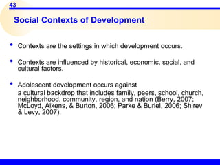 43
Social Contexts of Development
• Contexts are the settings in which development occurs.
• Contexts are influenced by historical, economic, social, and
cultural factors.
• Adolescent development occurs against
a cultural backdrop that includes family, peers, school, church,
neighborhood, community, region, and nation (Berry, 2007;
McLoyd, Aikens, & Burton, 2006; Parke & Buriel, 2006; Shirev
& Levy, 2007).
 