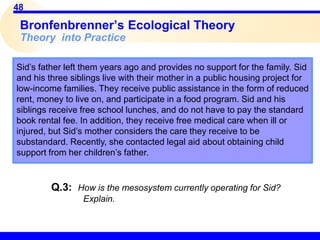 48
Sid’s father left them years ago and provides no support for the family. Sid
and his three siblings live with their mother in a public housing project for
low-income families. They receive public assistance in the form of reduced
rent, money to live on, and participate in a food program. Sid and his
siblings receive free school lunches, and do not have to pay the standard
book rental fee. In addition, they receive free medical care when ill or
injured, but Sid’s mother considers the care they receive to be
substandard. Recently, she contacted legal aid about obtaining child
support from her children’s father.
Bronfenbrenner’s Ecological Theory
Theory into Practice
Q.3: How is the mesosystem currently operating for Sid?
Explain.
 
