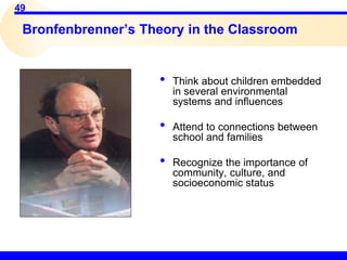 49
Bronfenbrenner’s Theory in the Classroom
• Think about children embedded
in several environmental
systems and influences
• Attend to connections between
school and families
• Recognize the importance of
community, culture, and
socioeconomic status
 
