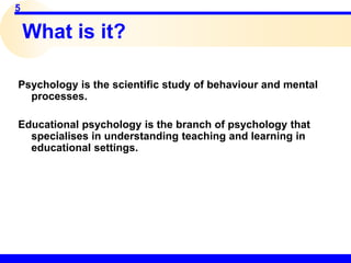 5
What is it?
Psychology is the scientific study of behaviour and mental
processes.
Educational psychology is the branch of psychology that
specialises in understanding teaching and learning in
educational settings.
 