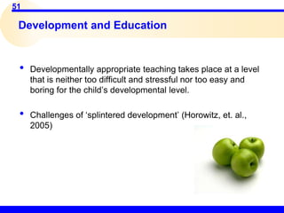 51
Development and Education
• Developmentally appropriate teaching takes place at a level
that is neither too difficult and stressful nor too easy and
boring for the child’s developmental level.
• Challenges of ‘splintered development’ (Horowitz, et. al.,
2005)
 