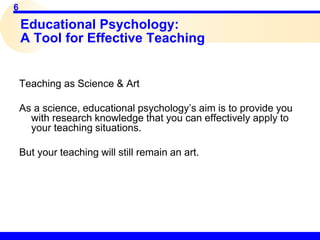 6
Educational Psychology:
A Tool for Effective Teaching
Teaching as Science & Art
As a science, educational psychology’s aim is to provide you
with research knowledge that you can effectively apply to
your teaching situations.
But your teaching will still remain an art.
 