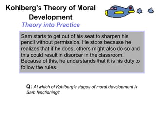 Sam starts to get out of his seat to sharpen his
pencil without permission. He stops because he
realizes that if he does, others might also do so and
this could result in disorder in the classroom.
Because of this, he understands that it is his duty to
follow the rules.
Kohlberg’s Theory of Moral
Development
Theory into Practice
Q: At which of Kohlberg’s stages of moral development is
Sam functioning?
 