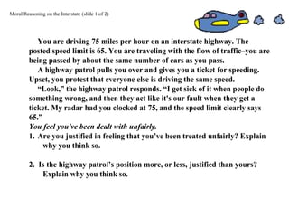 Moral Reasoning on the Interstate (slide 1 of 2)
You are driving 75 miles per hour on an interstate highway. The
posted speed limit is 65. You are traveling with the flow of traffic–you are
being passed by about the same number of cars as you pass.
A highway patrol pulls you over and gives you a ticket for speeding.
Upset, you protest that everyone else is driving the same speed.
“Look,” the highway patrol responds. “I get sick of it when people do
something wrong, and then they act like it's our fault when they get a
ticket. My radar had you clocked at 75, and the speed limit clearly says
65.”
You feel you've been dealt with unfairly.
1. Are you justified in feeling that you’ve been treated unfairly? Explain
why you think so.
2. Is the highway patrol’s position more, or less, justified than yours?
Explain why you think so.
 