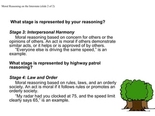What stage is represented by your reasoning?
Stage 3: Interpersonal Harmony
Moral reasoning based on concern for others or the
opinions of others. An act is moral if others demonstrate
similar acts, or it helps or is approved of by others.
“Everyone else is driving the same speed,” is an
example.
What stage is represented by highway patrol
reasoning?
Stage 4: Law and Order
Moral reasoning based on rules, laws, and an orderly
society. An act is moral if it follows rules or promotes an
orderly society.
“My radar had you clocked at 75, and the speed limit
clearly says 65,” is an example.
Moral Reasoning on the Interstate (slide 2 of 2)
 