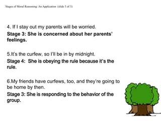 4. If I stay out my parents will be worried.
Stage 3: She is concerned about her parents’
feelings.
5.It’s the curfew, so I’ll be in by midnight.
Stage 4: She is obeying the rule because it’s the
rule.
6.My friends have curfews, too, and they’re going to
be home by then.
Stage 3: She is responding to the behavior of the
group.
Stages of Moral Reasoning: An Application (slide 3 of 3)
 