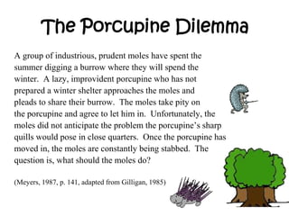 The Porcupine Dilemma
A group of industrious, prudent moles have spent the
summer digging a burrow where they will spend the
winter. A lazy, improvident porcupine who has not
prepared a winter shelter approaches the moles and
pleads to share their burrow. The moles take pity on
the porcupine and agree to let him in. Unfortunately, the
moles did not anticipate the problem the porcupine’s sharp
quills would pose in close quarters. Once the porcupine has
moved in, the moles are constantly being stabbed. The
question is, what should the moles do?
(Meyers, 1987, p. 141, adapted from Gilligan, 1985)
 