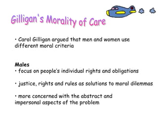 • Carol Gilligan argued that men and women use
different moral criteria
Males
• focus on people’s individual rights and obligations
• justice, rights and rules as solutions to moral dilemmas
• more concerned with the abstract and
impersonal aspects of the problem
 