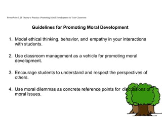 PowerPoint 3.23 Theory to Practice: Promoting Moral Development in Your Classroom
Guidelines for Promoting Moral Development
1. Model ethical thinking, behavior, and empathy in your interactions
with students.
2. Use classroom management as a vehicle for promoting moral
development.
3. Encourage students to understand and respect the perspectives of
others.
4. Use moral dilemmas as concrete reference points for discussions of
moral issues.
 