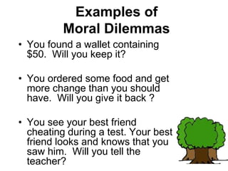 Examples of
Moral Dilemmas
• You found a wallet containing
$50. Will you keep it?
• You ordered some food and get
more change than you should
have. Will you give it back ?
• You see your best friend
cheating during a test. Your best
friend looks and knows that you
saw him. Will you tell the
teacher?
 